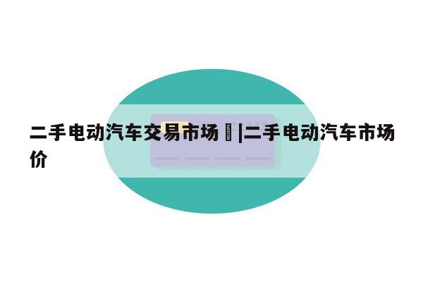 二手电动汽车交易市场	|二手电动汽车市场价