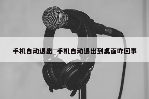 手机自动退出_手机自动退出到桌面咋回事