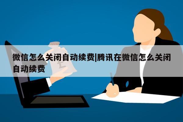 微信怎么关闭自动续费|腾讯在微信怎么关闭自动续费