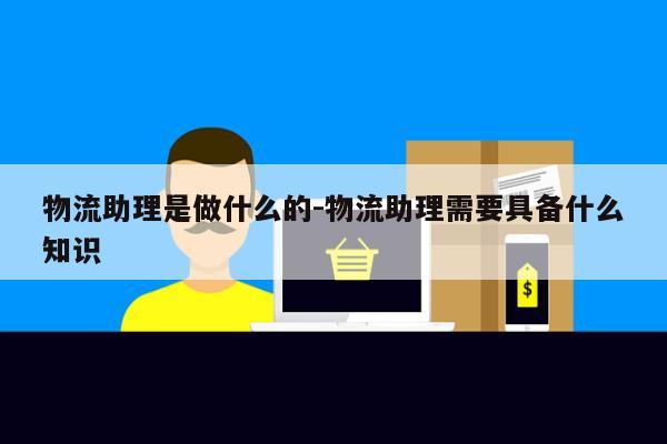 物流助理是做什么的-物流助理需要具备什么知识