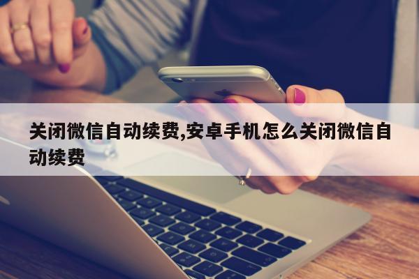 关闭微信自动续费,安卓手机怎么关闭微信自动续费