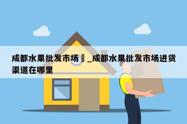 成都水果批发市场	_成都水果批发市场进货渠道在哪里