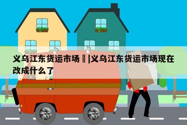 义乌江东货运市场	|义乌江东货运市场现在改成什么了