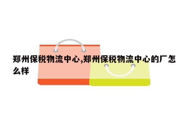 郑州保税物流中心,郑州保税物流中心的厂怎么样