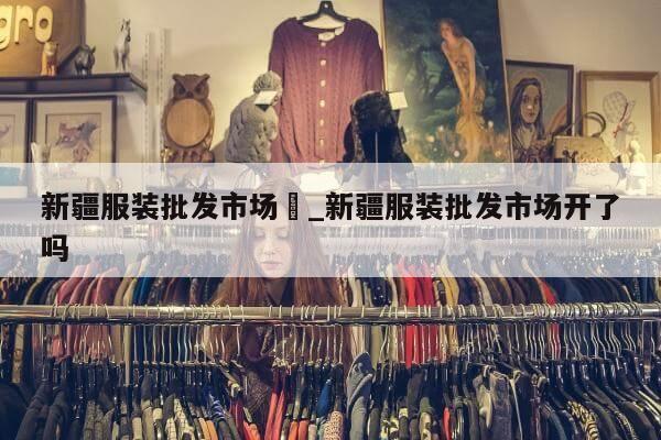 新疆服装批发市场	_新疆服装批发市场开了吗