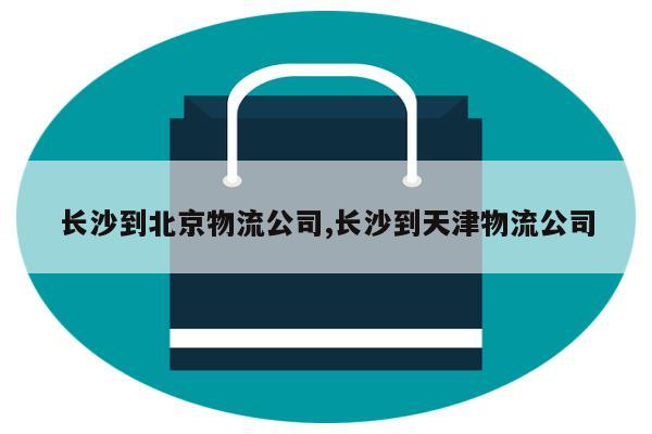 长沙到北京物流公司,长沙到天津物流公司