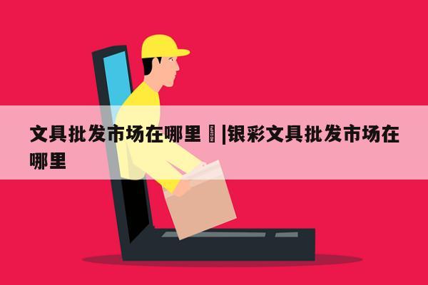 文具批发市场在哪里	|银彩文具批发市场在哪里