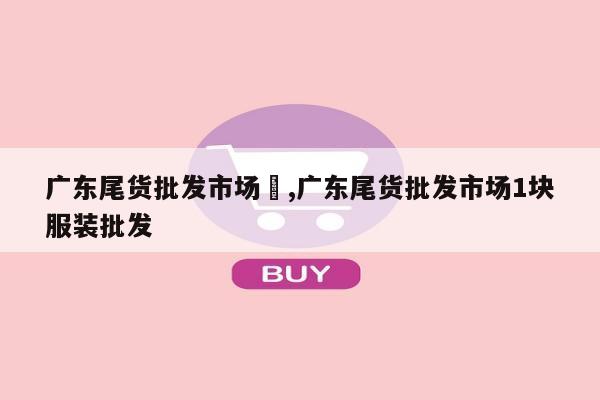 广东尾货批发市场	,广东尾货批发市场1块服装批发