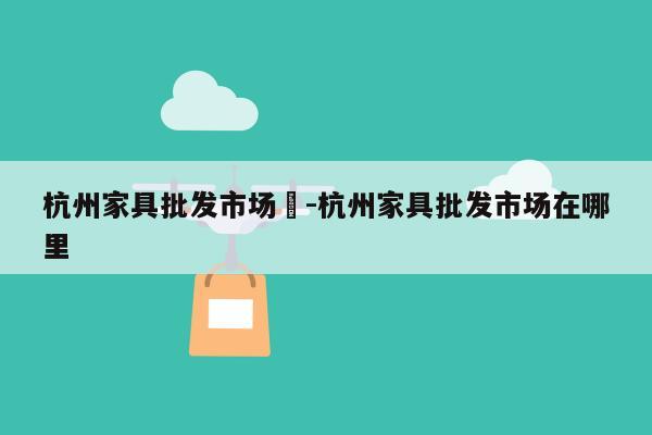 杭州家具批发市场	-杭州家具批发市场在哪里