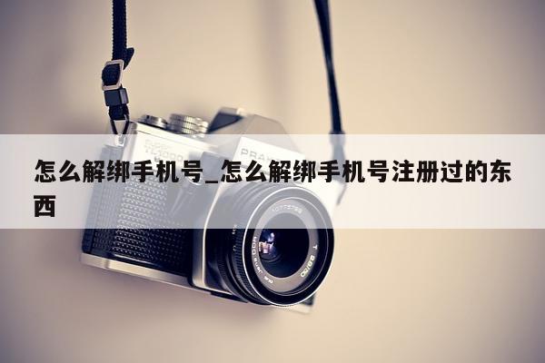 怎么解绑手机号_怎么解绑手机号注册过的东西