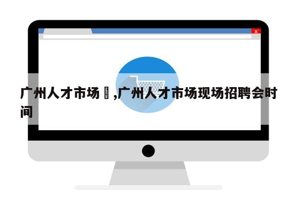 广州人才市场	,广州人才市场现场招聘会时间