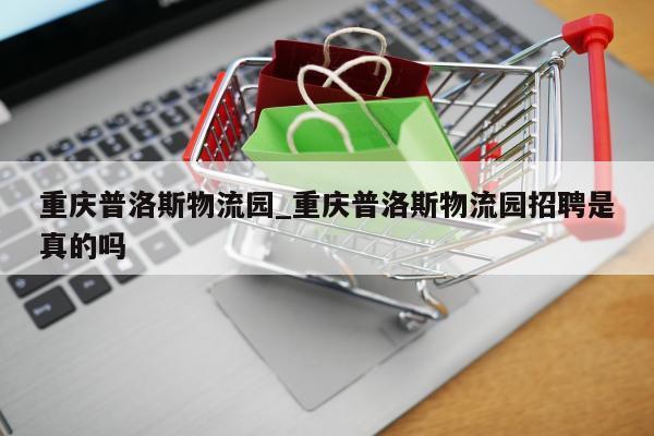 重庆普洛斯物流园_重庆普洛斯物流园招聘是真的吗