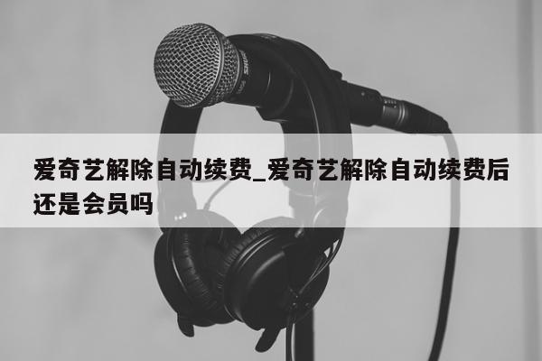 爱奇艺解除自动续费_爱奇艺解除自动续费后还是会员吗