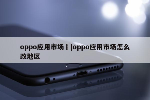 oppo应用市场	|oppo应用市场怎么改地区