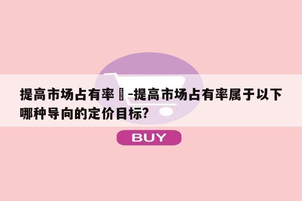 提高市场占有率	-提高市场占有率属于以下哪种导向的定价目标?