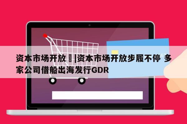 资本市场开放	|资本市场开放步履不停 多家公司借船出海发行GDR