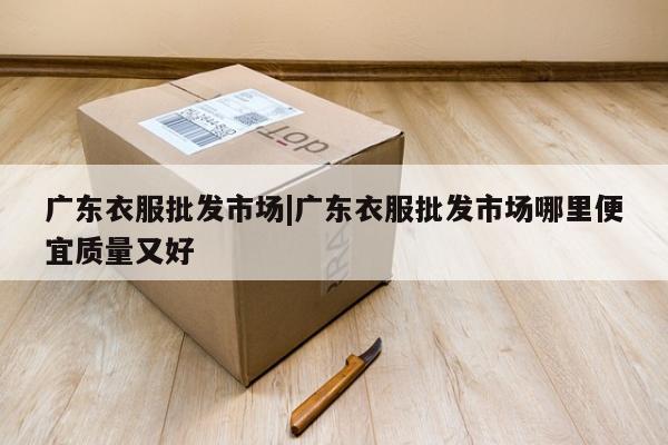 广东衣服批发市场|广东衣服批发市场哪里便宜质量又好