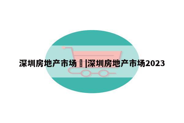 深圳房地产市场	|深圳房地产市场2023