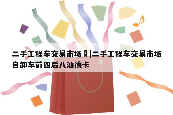 二手工程车交易市场	|二手工程车交易市场自卸车前四后八汕德卡