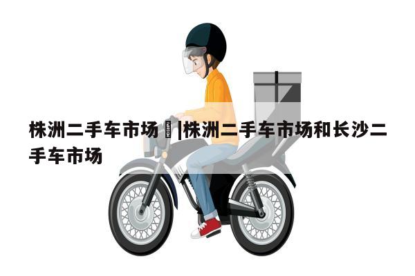 株洲二手车市场	|株洲二手车市场和长沙二手车市场