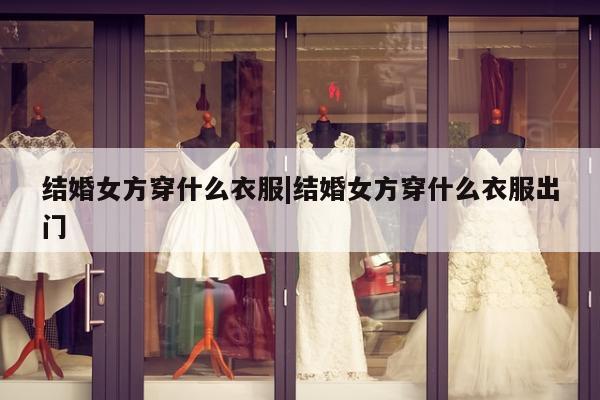 结婚女方穿什么衣服|结婚女方穿什么衣服出门