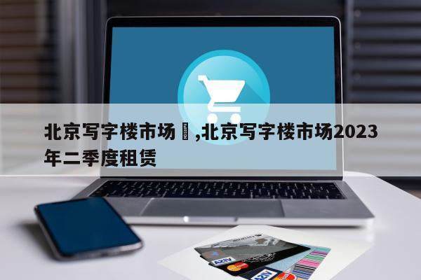 北京写字楼市场	,北京写字楼市场2023年二季度租赁