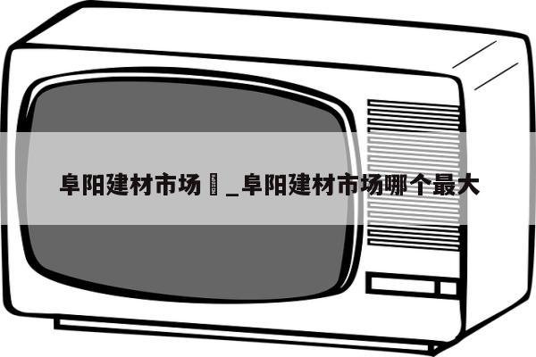 阜阳建材市场	_阜阳建材市场哪个最大