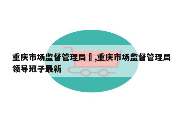 重庆市场监督管理局	,重庆市场监督管理局领导班子最新