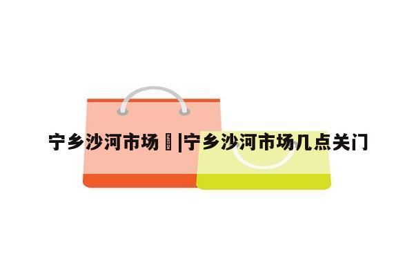 宁乡沙河市场	|宁乡沙河市场几点关门