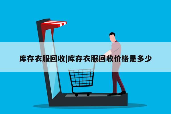 库存衣服回收|库存衣服回收价格是多少