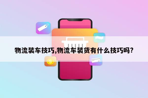 物流装车技巧,物流车装货有什么技巧吗?