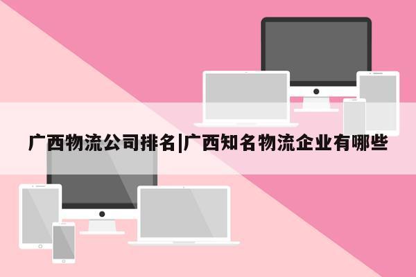 广西物流公司排名|广西知名物流企业有哪些