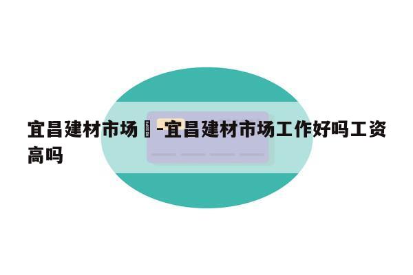 宜昌建材市场	-宜昌建材市场工作好吗工资高吗