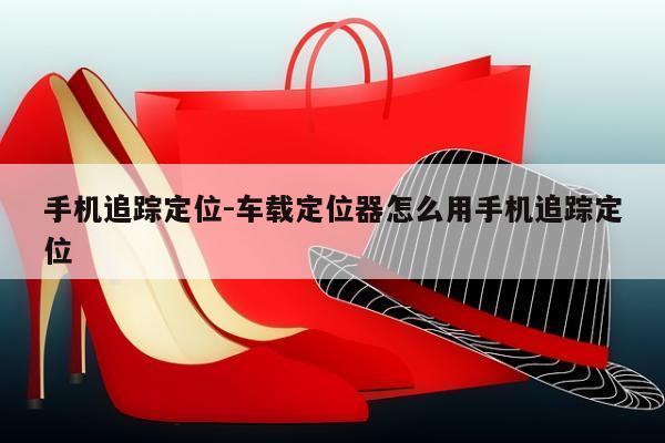 手机追踪定位-车载定位器怎么用手机追踪定位