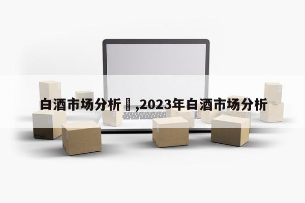 白酒市场分析	,2023年白酒市场分析