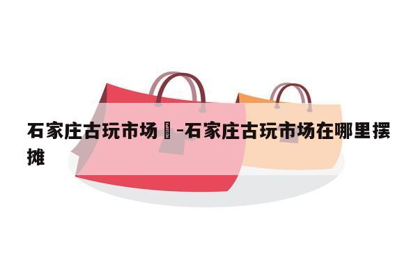 石家庄古玩市场	-石家庄古玩市场在哪里摆摊