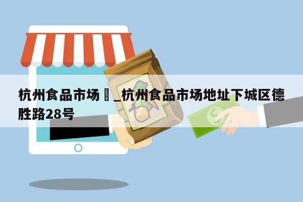 杭州食品市场	_杭州食品市场地址下城区德胜路28号