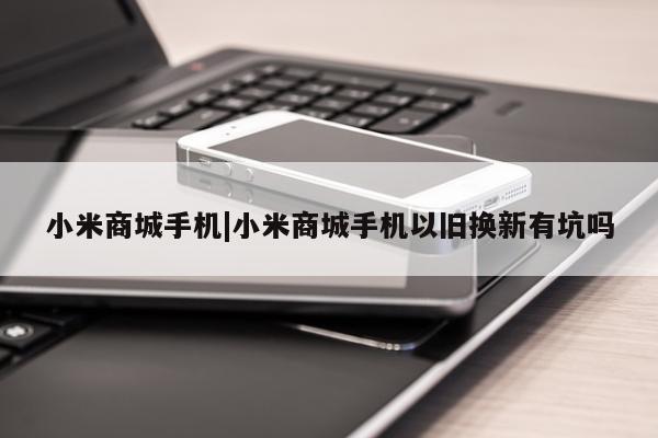 小米商城手机|小米商城手机以旧换新有坑吗