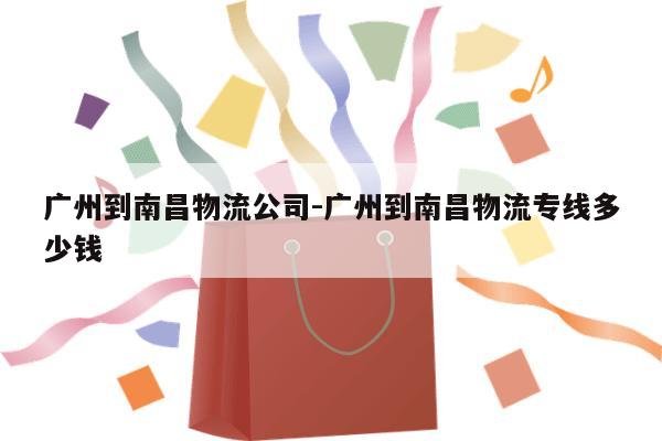 广州到南昌物流公司-广州到南昌物流专线多少钱