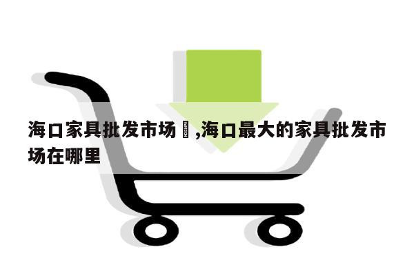 海口家具批发市场	,海口最大的家具批发市场在哪里