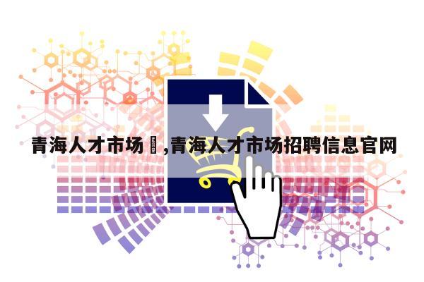 青海人才市场	,青海人才市场招聘信息官网