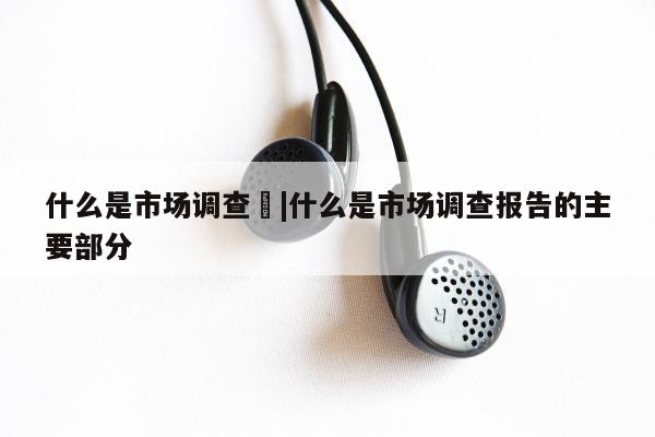 什么是市场调查	|什么是市场调查报告的主要部分