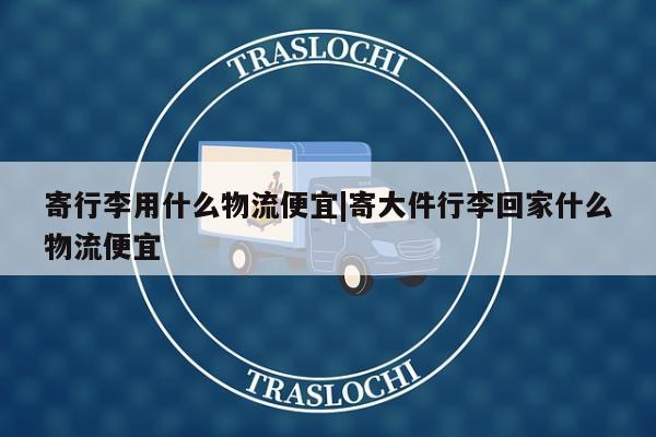 寄行李用什么物流便宜|寄大件行李回家什么物流便宜