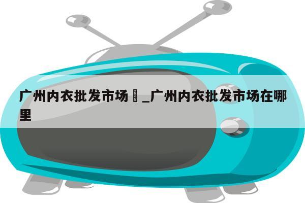 广州内衣批发市场	_广州内衣批发市场在哪里