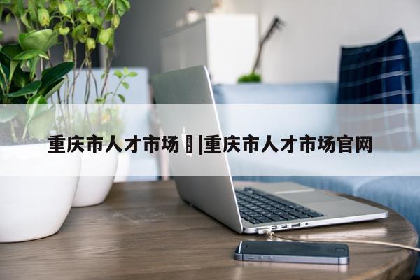 重庆市人才市场	|重庆市人才市场官网