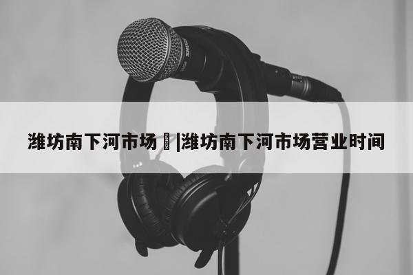 潍坊南下河市场	|潍坊南下河市场营业时间