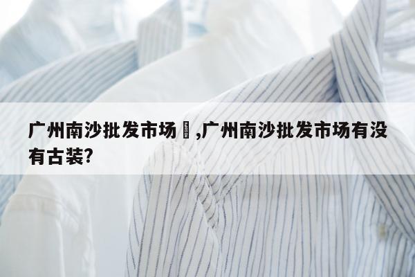 广州南沙批发市场	,广州南沙批发市场有没有古装?