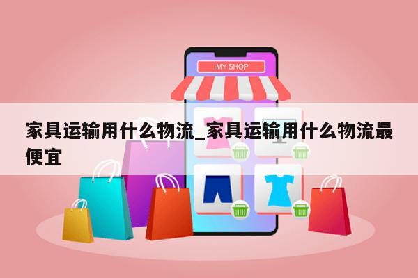 家具运输用什么物流_家具运输用什么物流最便宜