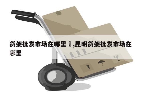 货架批发市场在哪里	,昆明货架批发市场在哪里