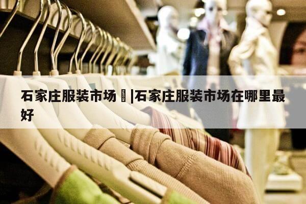 石家庄服装市场	|石家庄服装市场在哪里最好